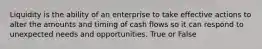 Liquidity is the ability of an enterprise to take effective actions to alter the amounts and timing of cash flows so it can respond to unexpected needs and opportunities. True or False