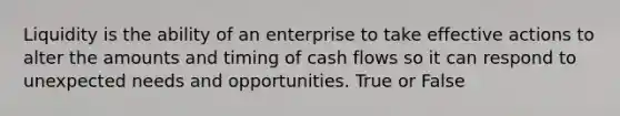 Liquidity is the ability of an enterprise to take effective actions to alter the amounts and timing of cash flows so it can respond to unexpected needs and opportunities. True or False