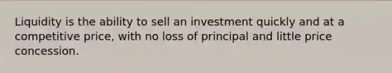 Liquidity is the ability to sell an investment quickly and at a competitive price, with no loss of principal and little price concession.