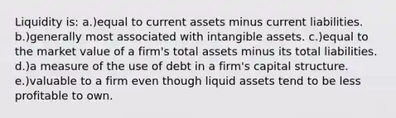 Liquidity is: a.)equal to current assets minus current liabilities. b.)generally most associated with intangible assets. c.)equal to the market value of a firm's total assets minus its total liabilities. d.)a measure of the use of debt in a firm's capital structure. e.)valuable to a firm even though liquid assets tend to be less profitable to own.