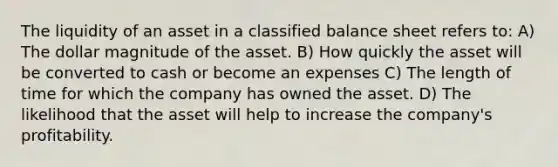 The liquidity of an asset in a classified balance sheet refers to: A) The dollar magnitude of the asset. B) How quickly the asset will be converted to cash or become an expenses C) The length of time for which the company has owned the asset. D) The likelihood that the asset will help to increase the company's profitability.