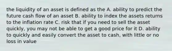 the liquidity of an asset is defined as the A. ability to predict the future cash flow of an asset B. ability to index the assets returns to the inflation rate C. risk that if you need to sell the asset quickly, you may not be able to get a good price for it D. ability to quickly and easily convert the asset to cash, with little or no loss in value