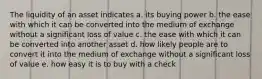 The liquidity of an asset indicates a. its buying power b. the ease with which it can be converted into the medium of exchange without a significant loss of value c. the ease with which it can be converted into another asset d. how likely people are to convert it into the medium of exchange without a significant loss of value e. how easy it is to buy with a check