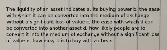 The liquidity of an asset indicates a. its buying power b. the ease with which it can be converted into the medium of exchange without a significant loss of value c. the ease with which it can be converted into another asset d. how likely people are to convert it into the medium of exchange without a significant loss of value e. how easy it is to buy with a check