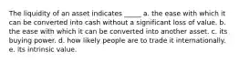 The liquidity of an asset indicates _____ a. the ease with which it can be converted into cash without a significant loss of value. b. the ease with which it can be converted into another asset. c. its buying power. d. how likely people are to trade it internationally. e. its intrinsic value.