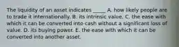 The liquidity of an asset indicates _____ A. how likely people are to trade it internationally. B. its intrinsic value. C. the ease with which it can be converted into cash without a significant loss of value. D. its buying power. E. the ease with which it can be converted into another asset.