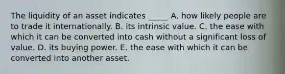 The liquidity of an asset indicates _____ A. how likely people are to trade it internationally. B. its intrinsic value. C. the ease with which it can be converted into cash without a significant loss of value. D. its buying power. E. the ease with which it can be converted into another asset.