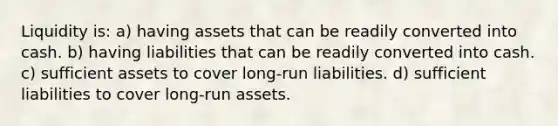 Liquidity is: a) having assets that can be readily converted into cash. b) having liabilities that can be readily converted into cash. c) sufficient assets to cover long-run liabilities. d) sufficient liabilities to cover long-run assets.