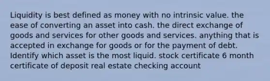 Liquidity is best defined as money with no intrinsic value. the ease of converting an asset into cash. the direct exchange of goods and services for other goods and services. anything that is accepted in exchange for goods or for the payment of debt. Identify which asset is the most liquid. stock certificate 6 month certificate of deposit real estate checking account