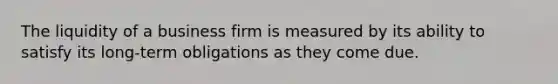 The liquidity of a business firm is measured by its ability to satisfy its long-term obligations as they come due.