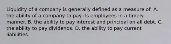 Liquidity of a company is generally defined as a measure of: A. the ability of a company to pay its employees in a timely manner. B. the ability to pay interest and principal on all debt. C. the ability to pay dividends. D. the ability to pay current liabilities.