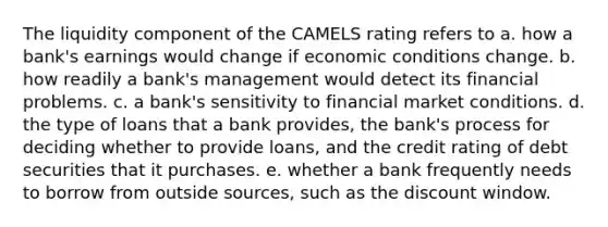 The liquidity component of the CAMELS rating refers to a. how a bank's earnings would change if economic conditions change. b. how readily a bank's management would detect its financial problems. c. a bank's sensitivity to financial market conditions. d. the type of loans that a bank provides, the bank's process for deciding whether to provide loans, and the credit rating of debt securities that it purchases. e. whether a bank frequently needs to borrow from outside sources, such as the discount window.