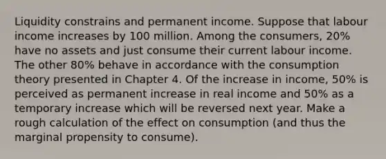 Liquidity constrains and permanent income. Suppose that labour income increases by 100 million. Among the consumers, 20% have no assets and just consume their current labour income. The other 80% behave in accordance with the consumption theory presented in Chapter 4. Of the increase in income, 50% is perceived as permanent increase in real income and 50% as a temporary increase which will be reversed next year. Make a rough calculation of the effect on consumption (and thus the marginal propensity to consume).