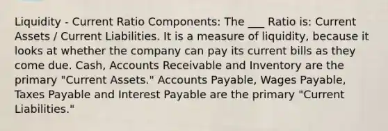 Liquidity - Current Ratio Components: The ___ Ratio is: Current Assets / Current Liabilities. It is a measure of liquidity, because it looks at whether the company can pay its current bills as they come due. Cash, Accounts Receivable and Inventory are the primary "Current Assets." Accounts Payable, Wages Payable, Taxes Payable and Interest Payable are the primary "Current Liabilities."