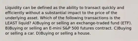 Liquidity can be defined as the ability to transact quickly and efficiently without a substantial impact to the price of the underlying asset. Which of the following transactions is the LEAST liquid? A)Buying or selling an exchange-traded fund (ETF). B)Buying or selling an E-mini S&P 500 futures contract. C)Buying or selling a car. D)Buying or selling a house.