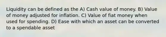 Liquidity can be defined as the A) Cash value of money. B) Value of money adjusted for inflation. C) Value of fiat money when used for spending. D) Ease with which an asset can be converted to a spendable asset