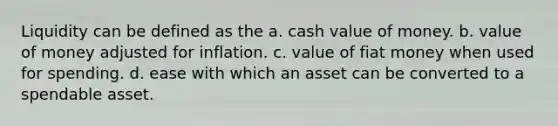 Liquidity can be defined as the a. cash value of money. b. value of money adjusted for inflation. c. value of fiat money when used for spending. d. ease with which an asset can be converted to a spendable asset.