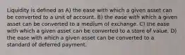 Liquidity is defined as A) the ease with which a given asset can be converted to a unit of account. B) the ease with which a given asset can be converted to a medium of exchange. C) the ease with which a given asset can be converted to a store of value. D) the ease with which a given asset can be converted to a standard of deferred payment.