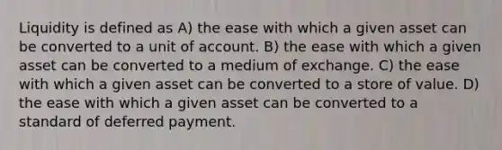 Liquidity is defined as A) the ease with which a given asset can be converted to a unit of account. B) the ease with which a given asset can be converted to a medium of exchange. C) the ease with which a given asset can be converted to a store of value. D) the ease with which a given asset can be converted to a standard of deferred payment.