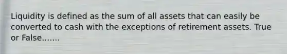 Liquidity is defined as the sum of all assets that can easily be converted to cash with the exceptions of retirement assets. True or False.......