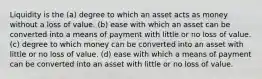 Liquidity is the (a) degree to which an asset acts as money without a loss of value. (b) ease with which an asset can be converted into a means of payment with little or no loss of value. (c) degree to which money can be converted into an asset with little or no loss of value. (d) ease with which a means of payment can be converted into an asset with little or no loss of value.