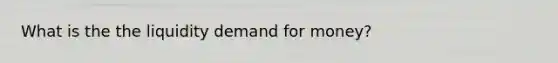 What is the the liquidity demand for money?
