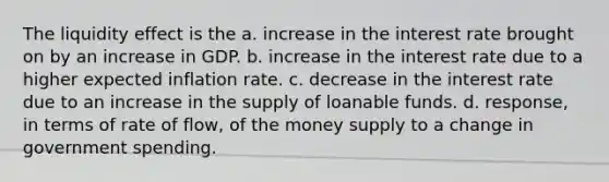 The liquidity effect is the a. increase in the interest rate brought on by an increase in GDP. b. increase in the interest rate due to a higher expected inflation rate. c. decrease in the interest rate due to an increase in the supply of loanable funds. d. response, in terms of rate of flow, of the money supply to a change in government spending.