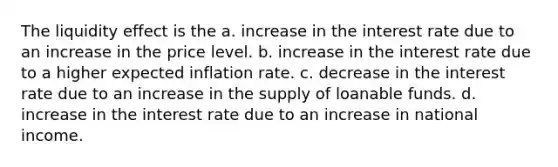 The liquidity effect is the a. increase in the interest rate due to an increase in the price level. b. increase in the interest rate due to a higher expected inflation rate. c. decrease in the interest rate due to an increase in the supply of loanable funds. d. increase in the interest rate due to an increase in national income.