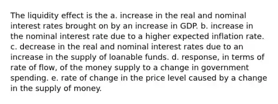 The liquidity effect is the a. increase in the real and nominal interest rates brought on by an increase in GDP. b. increase in the nominal interest rate due to a higher expected inflation rate. c. decrease in the real and nominal interest rates due to an increase in the supply of loanable funds. d. response, in terms of rate of flow, of the money supply to a change in government spending. e. rate of change in the price level caused by a change in the <a href='https://www.questionai.com/knowledge/kUIOOoB75i-supply-of-money' class='anchor-knowledge'>supply of money</a>.