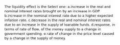 The liquidity effect is the Select one: a.increase in the real and nominal interest rates brought on by an increase in GDP. b.increase in the nominal interest rate due to a higher expected inflation rate. c.decrease in the real and nominal interest rates due to an increase in the supply of loanable funds. d.response, in terms of rate of flow, of the money supply to a change in government spending. e.rate of change in the price level caused by a change in the supply of money.