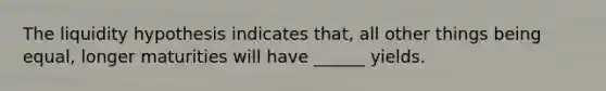 The liquidity hypothesis indicates that, all other things being equal, longer maturities will have ______ yields.