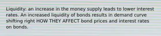 Liquidity: an increase in the money supply leads to lower interest rates. An increased liquidity of bonds results in demand curve shifting right HOW THEY AFFECT bond prices and interest rates on bonds.