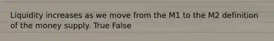 Liquidity increases as we move from the M1 to the M2 definition of the money supply. True False