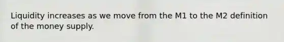 Liquidity increases as we move from the M1 to the M2 definition of the money supply.