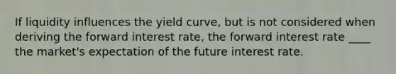 If liquidity influences the yield curve, but is not considered when deriving the forward interest rate, the forward interest rate ____ the market's expectation of the future interest rate.