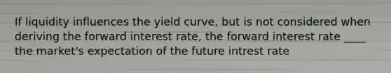 If liquidity influences the yield curve, but is not considered when deriving the forward interest rate, the forward interest rate ____ the market's expectation of the future intrest rate