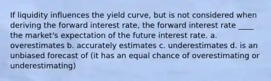 If liquidity influences the yield curve, but is not considered when deriving the forward interest rate, the forward interest rate ____ the market's expectation of the future interest rate. a. ​overestimates b. ​accurately estimates c. ​underestimates d. ​is an unbiased forecast of (it has an equal chance of overestimating or underestimating)