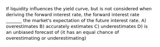 If liquidity influences the yield curve, but is not considered when deriving the forward interest rate, the forward interest rate _______ the market's expectation of the future interest rate. A) overestimates B) accurately estimates C) underestimates D) is an unbiased forecast of (it has an equal chance of overestimating or underestimating)