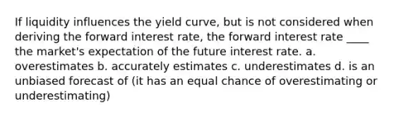 If liquidity influences the yield curve, but is not considered when deriving the forward interest rate, the forward interest rate ____ the market's expectation of the future interest rate. a. overestimates b. accurately estimates c. underestimates d. is an unbiased forecast of (it has an equal chance of overestimating or underestimating)