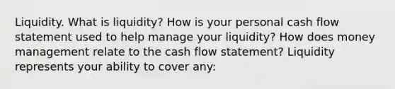 Liquidity. What is​ liquidity? How is your personal cash flow statement used to help manage your​ liquidity? How does money management relate to the cash flow​ statement? Liquidity represents your ability to cover​ any: