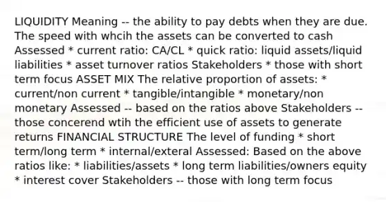 LIQUIDITY Meaning -- the ability to pay debts when they are due. The speed with whcih the assets can be converted to cash Assessed * current ratio: CA/CL * quick ratio: liquid assets/liquid liabilities * asset turnover ratios Stakeholders * those with short term focus ASSET MIX The relative proportion of assets: * current/non current * tangible/intangible * monetary/non monetary Assessed -- based on the ratios above Stakeholders -- those concerend wtih the efficient use of assets to generate returns FINANCIAL STRUCTURE The level of funding * short term/long term * internal/exteral Assessed: Based on the above ratios like: * liabilities/assets * long term liabilities/owners equity * interest cover Stakeholders -- those with long term focus