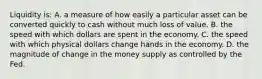 Liquidity is: A. a measure of how easily a particular asset can be converted quickly to cash without much loss of value. B. the speed with which dollars are spent in the economy. C. the speed with which physical dollars change hands in the economy. D. the magnitude of change in the money supply as controlled by the Fed.