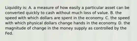 Liquidity is: A. a measure of how easily a particular asset can be converted quickly to cash without much loss of value. B. the speed with which dollars are spent in the economy. C. the speed with which physical dollars change hands in the economy. D. the magnitude of change in the money supply as controlled by the Fed.