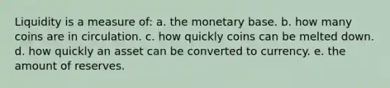 Liquidity is a measure of: a. the monetary base. b. how many coins are in circulation. c. how quickly coins can be melted down. d. how quickly an asset can be converted to currency. e. the amount of reserves.