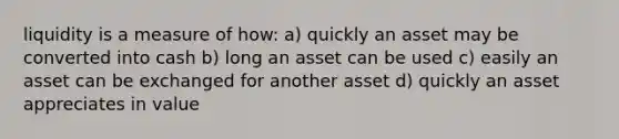 liquidity is a measure of how: a) quickly an asset may be converted into cash b) long an asset can be used c) easily an asset can be exchanged for another asset d) quickly an asset appreciates in value