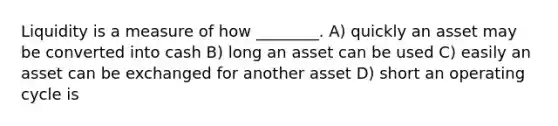 Liquidity is a measure of how ________. A) quickly an asset may be converted into cash B) long an asset can be used C) easily an asset can be exchanged for another asset D) short an operating cycle is