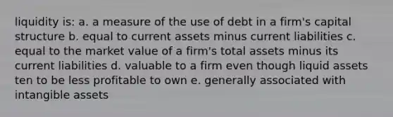 liquidity is: a. a measure of the use of debt in a firm's capital structure b. equal to current assets minus current liabilities c. equal to the market value of a firm's total assets minus its current liabilities d. valuable to a firm even though liquid assets ten to be less profitable to own e. generally associated with intangible assets