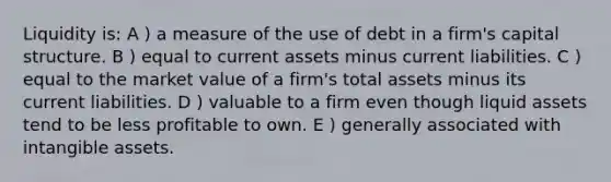 Liquidity is: A ) a measure of the use of debt in a firm's capital structure. B ) equal to current assets minus current liabilities. C ) equal to the market value of a firm's total assets minus its current liabilities. D ) valuable to a firm even though liquid assets tend to be less profitable to own. E ) generally associated with intangible assets.