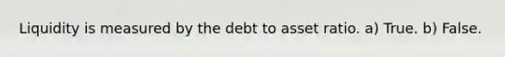 Liquidity is measured by the debt to asset ratio. a) True. b) False.