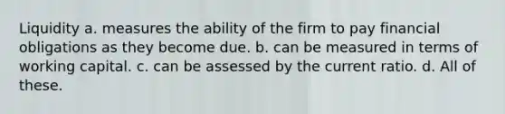 Liquidity a. measures the ability of the firm to pay financial obligations as they become due. b. can be measured in terms of working capital. c. can be assessed by the current ratio. d. All of these.